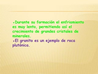 ●Durante su formación el enfriamiento
es muy lento, permitiendo así el
crecimiento de grandes cristales de
minerales.
●El granito es un ejemplo de roca
plutónica.
 