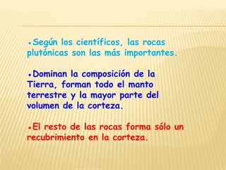 ●Según los científicos, las rocas
plutónicas son las más importantes.

●Dominan la composición de la
Tierra, forman todo el manto
terrestre y la mayor parte del
volumen de la corteza.

●El resto de las rocas forma sólo un
recubrimiento en la corteza.
 