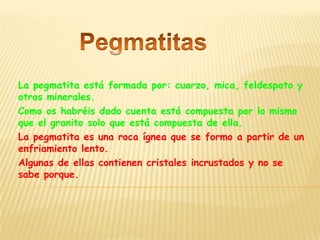 La pegmatita está formada por: cuarzo, mica, feldespato y
otros minerales.
Como os habréis dado cuenta está compuesta por lo mismo
que el granito solo que está compuesta de ella.
La pegmatita es una roca ígnea que se formo a partir de un
enfriamiento lento.
Algunas de ellas contienen cristales incrustados y no se
sabe porque.
 