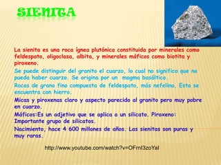 SIENITA


La sienita es una roca ígnea plutónica constituida por minerales como
feldespato, oligoclasa, albita, y minerales máficos como biotita y
piroxeno.
Se puede distinguir del granito el cuarzo, lo cual no significa que no
pueda haber cuarzo. Se origina por un magma basáltico.
Rocas de grano fino compuesta de feldespato, más nefelina. Esta se
encuentra con hierro.
Micas y piroxenas claro y aspecto parecido al granito pero muy pobre
en cuarzo.
Máficos:Es un adjetivo que se aplica a un silicato. Piroxeno:
Importante grupo de silicatos.
Nacimiento, hace 4 600 millones de años. Las sienitas son puras y
muy raras.

           http://www.youtube.com/watch?v=OFrnI3zoYaI
 