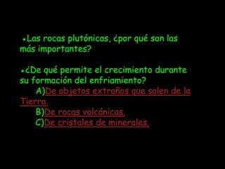 ●Las rocas plutónicas, ¿por qué son las
más importantes?

●¿De qué permite el crecimiento durante
su formación del enfriamiento?
    A)De objetos extraños que salen de la
Tierra.
    B)De rocas volcánicas.
    C)De cristales de minerales.
 