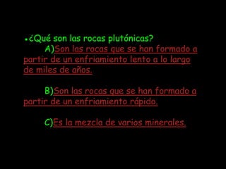 ●¿Qué son las rocas plutónicas?
     A)Son las rocas que se han formado a
partir de un enfriamiento lento a lo largo
de miles de años.

     B)Son las rocas que se han formado a
partir de un enfriamiento rápido.

     C)Es la mezcla de varios minerales.
 