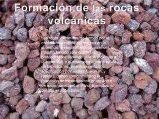 Las rocas volcánicas, se forman por el
enfriamiento rápido del magma en la
superficie, o cerca de ella, al ascender, el
magma fundido sale desde las
profundidades llenando grietas próximas a
la superficie, o al emerger magma a través
de los volcanes. El enfriamiento y la
solidificación posteriores fueron muy
rápidas, dando como resultado la
formación de minerales con grano fino o
de rocas parecidas al vidrio. Ejemplos: el
basalto y la obsidiana.
 