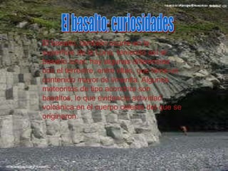 El basalto, también ocurre en la
superficie de la Luna, teniendo así el
basalto lunar, hay algunas diferencias
con el terrestre, entre ellas, que tiene un
contenido mayor de ilmenita. Algunos
meteoritos de tipo acondrita son
basaltos, lo que evidencia actividad
volcánica en el cuerpo celeste del que se
originaron.
 