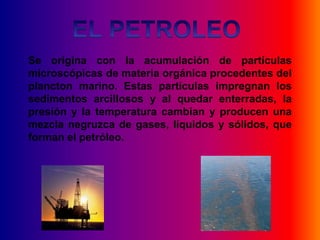 Se origina con la acumulación de partículas
microscópicas de materia orgánica procedentes del
plancton marino. Estas partículas impregnan los
sedimentos arcillosos y al quedar enterradas, la
presión y la temperatura cambian y producen una
mezcla negruzca de gases, líquidos y sólidos, que
forman el petróleo.
 
