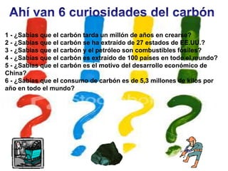 1 - ¿Sabías que el carbón tarda un millón de años en crearse?
2 - ¿Sabías que el carbón se ha extraído de 27 estados de EE.UU.?
3 - ¿Sabías que el carbón y el petróleo son combustibles fósiles?
4 - ¿Sabías que el carbón es extraído de 100 países en todo el mundo?
5 - ¿Sabías que el carbón es el motivo del desarrollo económico de
China?
6 - ¿Sabías que el consumo de carbón es de 5,3 millones de kilos por
año en todo el mundo?
 