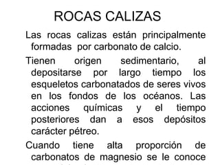 ROCAS CALIZAS
Las rocas calizas están principalmente
 formadas por carbonato de calcio.
Tienen     origen   sedimentario,    al
 depositarse por largo tiempo los
 esqueletos carbonatados de seres vivos
 en los fondos de los océanos. Las
 acciones químicas y el tiempo
 posteriores dan a esos depósitos
 carácter pétreo.
Cuando tiene alta proporción de
 carbonatos de magnesio se le conoce
 