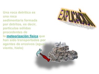 Una roca detrítica es
una roca
sedimentaria formada
por detritos, es decir,
partículas sólidas
procedentes de
la meteorización física que
han sido transportadas por
agentes de erosivos (agua,
viento, hielo)
 