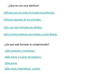 -¿Qué es una roca detrítica?

a)Rocas que se juntan formando la perfección.

b)Rocas sacadas de los animales.


c)Es una roca formada por detritos.

d)Es el arma perfecta para tirarla a Justin Bieber.



-¿De qué está formado el conglomerado?

 a)De gusanos y mariposas.

b)De arena y cuerno de basilisco.

c)De grava.

d)De rocas magmáticas y polvo.
 