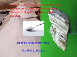Las rocas evaporíticas son monominerales.
Se crean por las precipitación de sales al
evaporarse el agua en el que estaban
disueltas.




     Tipos de rocas evaroríticas.

          Cordillera de la sal.
 