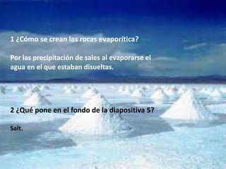 1 ¿Cómo se crean las rocas evaporítica?

Por las precipitación de sales al evaporarse el
agua en el que estaban disueltas.




2 ¿Qué pone en el fondo de la diapositiva 5?

Salt.
 