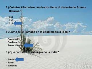 3 ¿Cuántos kilómetros cuadrados tiene el desierto de Arenas
   Blancas?
• 695
• 750
• 712


4 ¿Cómo se le llamaba en la edad media a la sal?

• Oro salado.
• Oro blanco.
• Arena blanca.

5 ¿Qué contiene la sal negra de la India?

• Azufre
• Barro
• Suciedad
 