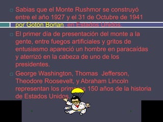    Sabias que el Monte Rushmor se construyó
    entre el año 1927 y el 31 de Octubre de 1941
    por Gotón Borlan, en Estados Unidos.
   El primer día de presentación del monte a la
    gente, entre fuegos artificiales y gritos de
    entusiasmo apareció un hombre en paracaídas
    y aterrizó en la cabeza de uno de los
    presidentes.
   George Washington, Thomas Jefferson,
    Theodore Roosevelt, y Abraham Lincoln
    representan los primeros 150 años de la historia
    de Estados Unidos.
 