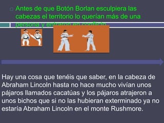    Antes de que Botón Borlan esculpiera las
      cabezas el territorio lo querían más de una
      persona y entraron en conflicto.




Hay una cosa que tenéis que saber, en la cabeza de
Abraham Lincoln hasta no hace mucho vivían unos
pájaros llamados cacatúas y los pájaros atrajeron a
unos bichos que si no las hubieran exterminado ya no
estaría Abraham Lincoln en el monte Rushmore.
 