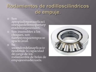  Son
apropiadosparaaplicaci
onesquedebensoportarp
esadascargasaxiales.
 Son insensibles a los
choques, son
fuertesyrequierenpocoe
spacio axial.
 Su
usoesdondelasaplicacio
nesdonde la capacidad
de carga de los
rodamientos de bolas de
empujeesinadecuada.
 