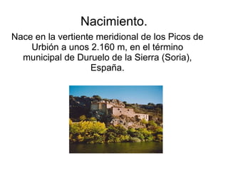 Nacimiento.
Nace en la vertiente meridional de los Picos de
    Urbión a unos 2.160 m, en el término
  municipal de Duruelo de la Sierra (Soria),
                   España.
 