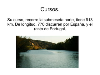 Cursos.
Su curso, recorre la submeseta norte, tiene 913
km. De longitud, 770 discurren por España, y el
               resto de Portugal.
 