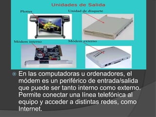  En las computadoras u ordenadores, el
módem es un periférico de entrada/salida
que puede ser tanto interno como externo.
Permite conectar una línea telefónica al
equipo y acceder a distintas redes, como
Internet.
 