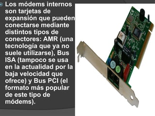  Los módems internos
son tarjetas de
expansión que pueden
conectarse mediante
distintos tipos de
conectores: AMR (una
tecnología que ya no
suele utilizarse), Bus
ISA (tampoco se usa
en la actualidad por la
baja velocidad que
ofrece) y Bus PCI (el
formato más popular
de este tipo de
módems).
 