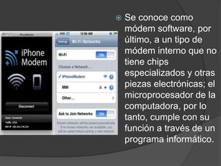  Se conoce como
módem software, por
último, a un tipo de
módem interno que no
tiene chips
especializados y otras
piezas electrónicas; el
microprocesador de la
computadora, por lo
tanto, cumple con su
función a través de un
programa informático.
 