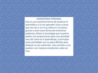 COMENTARIO PERSONAL
Esta es una excelente forma de practicar lo
aprendido y a la vez aprender cosas nuevas
que nos van a ser muy útiles en un futuro,
gracias a esta nueva forma de enseñanza
podemos utilizar la tecnología que nuestros
padres nos proporcionan para una actividad
mas útil como es el aprendizaje, al principio
estas actividades son un poco difíciles pero
después se van volviendo mas sencillas y nos
ayudan a ser mejores estudiantes cada vez
mas.
 