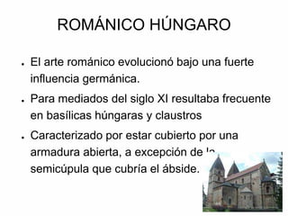 ROMÁNICO HÚNGARO
● El arte románico evolucionó bajo una fuerte
influencia germánica.
● Para mediados del siglo XI resultaba frecuente
en basílicas húngaras y claustros
● Caracterizado por estar cubierto por una
armadura abierta, a excepción de la
semicúpula que cubría el ábside.
 