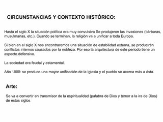 Hasta el siglo X la situación política era muy convulsiva Se produjeron las invasiones (bárbaras,
musulmanas, etc.). Cuando se terminan, la religión va a unificar a toda Europa.
Si bien en el siglo X nos encontraremos una situación de estabilidad externa, se producirán
conflictos internos causados por la nobleza. Por eso la arquitectura de este periodo tiene un
aspecto defensivo.
La sociedad era feudal y estamental.
Año 1000: se produce una mayor unificación de la Iglesia y el pueblo se acerca más a ésta.
CIRCUNSTANCIAS Y CONTEXTO HISTÓRICO:
Arte:
Se va a convertir en transmisor de la espiritualidad (palabra de Dios y temor a la ira de Dios)
de estos siglos.
 