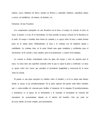madera, acero, fundición de hierro, metales no férricos y materiales sintéticos, superficies planas
o curvas, de entalladura, de ranuras, de dentado, etc.
Estructura de una Fresadora
Los componentes principales de una fresadora son la base, el cuerpo, la consola, el carro, la
mesa, el puente y el eje de la herramienta. La base permite un apoyo correcto de la fresadora en
el suelo. El cuerpo o bastidor tiene forma de columna y se apoya sobre la base o ambas forman
parte de la misma pieza. Habitualmente, la base y la columna son de fundición aleada y
estabilizada. La columna tiene en la parte frontal unas guías templadas y rectificadas para el
movimiento de la consola y unos mandos para el accionamiento y control de la máquina.
La consola se desliza verticalmente sobre las guías del cuerpo y sirve de sujeción para la
mesa. La mesa tiene una superficie ranurada sobre la que se sujeta la pieza a conformar. La mesa
se apoya sobre dos carros que permiten el movimiento longitudinal y transversal de la mesa
sobre la consola.
El puente es una pieza apoyada en voladizo sobre el bastidor y en él se alojan unas lunetas
donde se apoya el eje portaherramientas. En la parte superior del puente suele haber montado
uno o varios tornillos de cáncamo para facilitar el transporte de la máquina. El portaherramientas
o portafresas es el apoyo de la herramienta y le transmite el movimiento de rotación del
mecanismo de accionamiento alojado en el interior del bastidor. Este eje suele ser
de acero aleado al cromo-vanadio para herramientas.
 