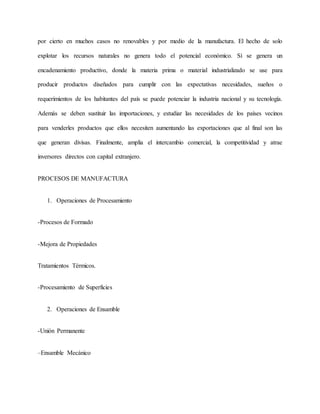 por cierto en muchos casos no renovables y por medio de la manufactura. El hecho de solo
explotar los recursos naturales no genera todo el potencial económico. Sí se genera un
encadenamiento productivo, donde la materia prima o material industrializado se use para
producir productos diseñados para cumplir con las expectativas necesidades, sueños o
requerimientos de los habitantes del país se puede potenciar la industria nacional y su tecnología.
Además se deben sustituir las importaciones, y estudiar las necesidades de los países vecinos
para venderles productos que ellos necesiten aumentando las exportaciones que al final son las
que generan divisas. Finalmente, amplia el intercambio comercial, la competitividad y atrae
inversores directos con capital extranjero.
PROCESOS DE MANUFACTURA
1. Operaciones de Procesamiento
-Procesos de Formado
-Mejora de Propiedades
Tratamientos Térmicos.
-Procesamiento de Superficies
2. Operaciones de Ensamble
-Unión Permanente
–Ensamble Mecánico
 