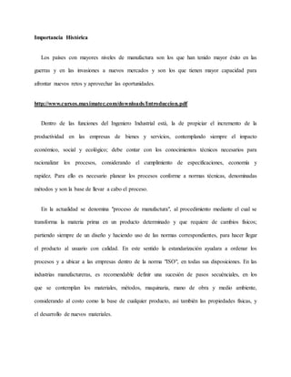 Importancia Histórica
Los países con mayores niveles de manufactura son los que han tenido mayor éxito en las
guerras y en las invasiones a nuevos mercados y son los que tienen mayor capacidad para
afrontar nuevos retos y aprovechar las oportunidades.
http://www.cursos.maximatec.com/downloads/Introduccion.pdf
Dentro de las funciones del Ingeniero Industrial está, la de propiciar el incremento de la
productividad en las empresas de bienes y servicios, contemplando siempre el impacto
económico, social y ecológico; debe contar con los conocimientos técnicos necesarios para
racionalizar los procesos, considerando el cumplimiento de especificaciones, economía y
rapidez. Para ello es necesario planear los procesos conforme a normas técnicas, denominadas
métodos y son la base de llevar a cabo el proceso.
En la actualidad se denomina "proceso de manufactura", al procedimiento mediante el cual se
transforma la materia prima en un producto determinado y que requiere de cambios físicos;
partiendo siempre de un diseño y haciendo uso de las normas correspondientes, para hacer llegar
el producto al usuario con calidad. En este sentido la estandarización ayudara a ordenar los
procesos y a ubicar a las empresas dentro de la norma "ISO", en todas sus disposiciones. En las
industrias manufactureras, es recomendable definir una sucesión de pasos secuénciales, en los
que se contemplan los materiales, métodos, maquinaria, mano de obra y medio ambiente,
considerando al costo como la base de cualquier producto, así también las propiedades físicas, y
el desarrollo de nuevos materiales.
 