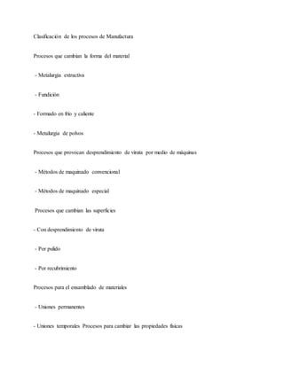 Clasificación de los procesos de Manufactura
Procesos que cambian la forma del material
- Metalurgia extractiva
- Fundición
- Formado en frío y caliente
- Metalurgia de polvos
Procesos que provocan desprendimiento de viruta por medio de máquinas
- Métodos de maquinado convencional
- Métodos de maquinado especial
Procesos que cambian las superficies
- Con desprendimiento de viruta
- Por pulido
- Por recubrimiento
Procesos para el ensamblado de materiales
- Uniones permanentes
- Uniones temporales Procesos para cambiar las propiedades físicas
 