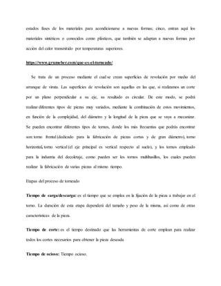 estados fases de los materiales para acondicionarse a nuevas formas; cinco, entran aquí los
materiales sintéticos o conocidos como plásticos, que también se adaptan a nuevas formas por
acción del calor transmitido por temperaturas superiores.
https://www.grumeber.com/que-es-el-torneado/
Se trata de un proceso mediante el cual se crean superficies de revolución por medio del
arranque de viruta. Las superficies de revolución son aquellas en las que, si realizamos un corte
por un plano perpendicular a su eje, su resultado es circular. De este modo, se podrá
realizar diferentes tipos de piezas muy variados, mediante la combinación de estos movimientos,
en función de la complejidad, del diámetro y la longitud de la pieza que se vaya a mecanizar.
Se pueden encontrar diferentes tipos de tornos, donde los más frecuentas que podrás encontrar
son: torno frontal (dedicado para la fabricación de piezas cortas y de gran diámetro), torno
horizontal, torno vertical (el eje principal es vertical respecto al suelo), y los tornos empleado
para la industria del decoletaje, como pueden ser los tornos multihusillos, los cuales pueden
realizar la fabricación de varias piezas al mismo tiempo.
Etapas del proceso de torneado
Tiempo de carga/descarga: es el tiempo que se emplea en la fijación de la pieza a trabajar en el
torno. La duración de esta etapa dependerá del tamaño y peso de la misma, así como de otras
características de la pieza.
Tiempo de corte: es el tiempo destinado que las herramientas de corte emplean para realizar
todos los cortes necesarios para obtener la pieza deseada
Tiempo de ocioso: Tiempo ocioso.
 