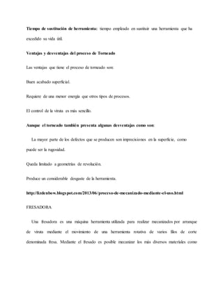 Tiempo de sustitución de herramienta: tiempo empleado en sustituir una herramienta que ha
excedido su vida útil.
Ventajas y desventajas del proceso de Torneado
Las ventajas que tiene el proceso de torneado son:
Buen acabado superficial.
Requiere de una menor energía que otros tipos de procesos.
El control de la viruta es más sencillo.
Aunque el torneado también presenta algunas desventajas como son:
La mayor parte de los defectos que se producen son imprecisiones en la superficie, como
puede ser la rugosidad.
Queda limitado a geometrías de revolución.
Produce un considerable desgaste de la herramienta.
http://lizdenbow.blogspot.com/2013/06/proceso-de-mecanizado-mediante-el-uso.html
FRESADORA
Una fresadora es una máquina herramienta utilizada para realizar mecanizados por arranque
de viruta mediante el movimiento de una herramienta rotativa de varios filos de corte
denominada fresa. Mediante el fresado es posible mecanizar los más diversos materiales como
 