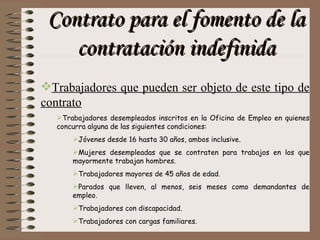 Contrato para el fomento de la contratación indefinida Trabajadores que pueden ser objeto de este tipo de contrato Trabajadores desempleados inscritos en la Oficina de Empleo en quienes concurra alguna de las siguientes condiciones:  Jóvenes desde 16 hasta 30 años, ambos inclusive. Mujeres desempleadas que se contraten para trabajos en los que mayormente trabajan hombres. Trabajadores mayores de 45 años de edad. Parados que lleven, al menos, seis meses como demandantes de empleo. Trabajadores con discapacidad. Trabajadores con cargas familiares. 