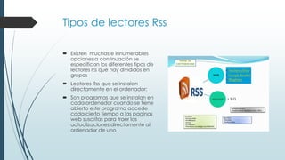 Tipos de lectores Rss
 Existen muchas e innumerables
opciones a continuación se
especifican los diferentes tipos de
lectores rss que hay divididos en
grupos
 Lectores Rss que se instalan
directamente en el ordenador:
 Son programas que se instalan en
cada ordenador cuando se tiene
abierto este programa accede
cada cierto tiempo a las paginas
web suscritas para traer las
actualizaciones directamente al
ordenador de uno
 