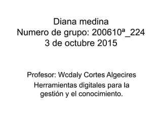 Diana medina
Numero de grupo: 200610ª_224
3 de octubre 2015
Profesor: Wcdaly Cortes Algecires
Herramientas digitales para la
gestión y el conocimiento.
 