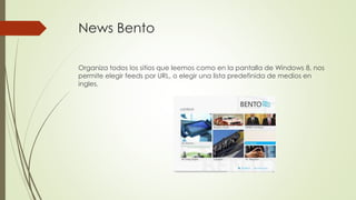 News Bento
Organiza todos los sitios que leemos como en la pantalla de Windows 8, nos
permite elegir feeds por URL, o elegir una lista predefinida de medios en
ingles.
 