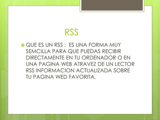 RSS
QUE ES UN RSS : ES UNA FORMA MUY
SEMCILLA PARA QUE PUEDAS RECIBIR
DIRECTAMENTE EN TU ORDENADOR O EN
UNA PAGINA WEB ATRAVEZ DE UN LECTOR
RSS INFORMACION ACTUALIZADA SOBRE
TU PAGINA WED FAVORITA.