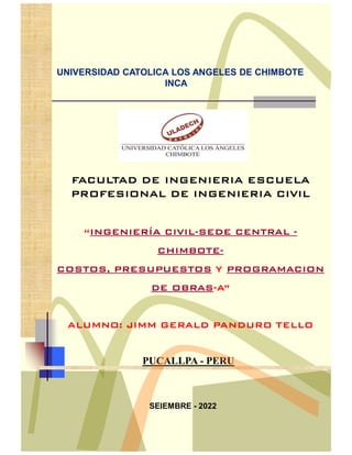 UNIVERSIDAD CATOLICA LOS ANGELES DE CHIMBOTE
INCA
SEIEMBRE - 2022
FACULTAD DE INGENIERIA ESCUELA
PROFESIONAL DE INGENIERIA CIVIL
“INGENIERÍA CIVIL-SEDE CENTRAL -
CHIMBOTE-
COSTOS, PRESUPUESTOS Y PROGRAMACION
DE OBRAS-A”
ALUMNO: JIMM GERALD PANDURO TELLO
PUCALLPA - PERU
 