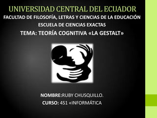 UNIVERSIDAD CENTRAL DEL ECUADOR
FACULTAD DE FILOSOFÍA, LETRAS Y CIENCIAS DE LA EDUCACIÓN
              ESCUELA DE CIENCIAS EXACTAS
      TEMA: TEORÍA COGNITIVA «LA GESTALT»




               NOMBRE:RUBY CHUSQUILLO.
                CURSO: 4S1 «INFORMÁTICA
 