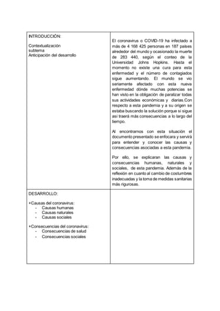 INTRODUCCIÓN:
Contextualización
subtema
Anticipación del desarrollo
El coronavirus o COVID-19 ha infectado a
más de 4 168 425 personas en 187 países
alrededor del mundo y ocasionado la muerte
de 283 440, según el conteo de la
Universidad Johns Hopkins. Hasta el
momento no existe una cura para esta
enfermedad y el número de contagiados
sigue aumentando. El mundo se vio
seriamente afectado con esta nueva
enfermedad dónde muchas potencias se
han visto en la obligación de paralizar todas
sus actividades económicas y diarias.Con
respecto a esta pandemia y a su origen se
estaba buscando la solución porque si sigue
asi traerá más consecuencias a lo largo del
tiempo.
Al encontrarnos con esta situación el
documento presentado se enfocara y servirá
para entender y conocer las causas y
consecuencias asociadas a esta pandemia.
Por ello, se explicaran las causas y
consecuencias humanas, naturales y
sociales, de esta pandemia. Además de la
reflexión en cuanto al cambio de costumbres
inadecuadas y la toma de medidas sanitarias
más rigurosas.
DESARROLLO:
+Causas del coronavirus:
- Causas humanas
- Causas naturales
- Causas sociales
+Consecuencias del coronavirus:
- Consecuencias de salud
- Consecuencias sociales
 