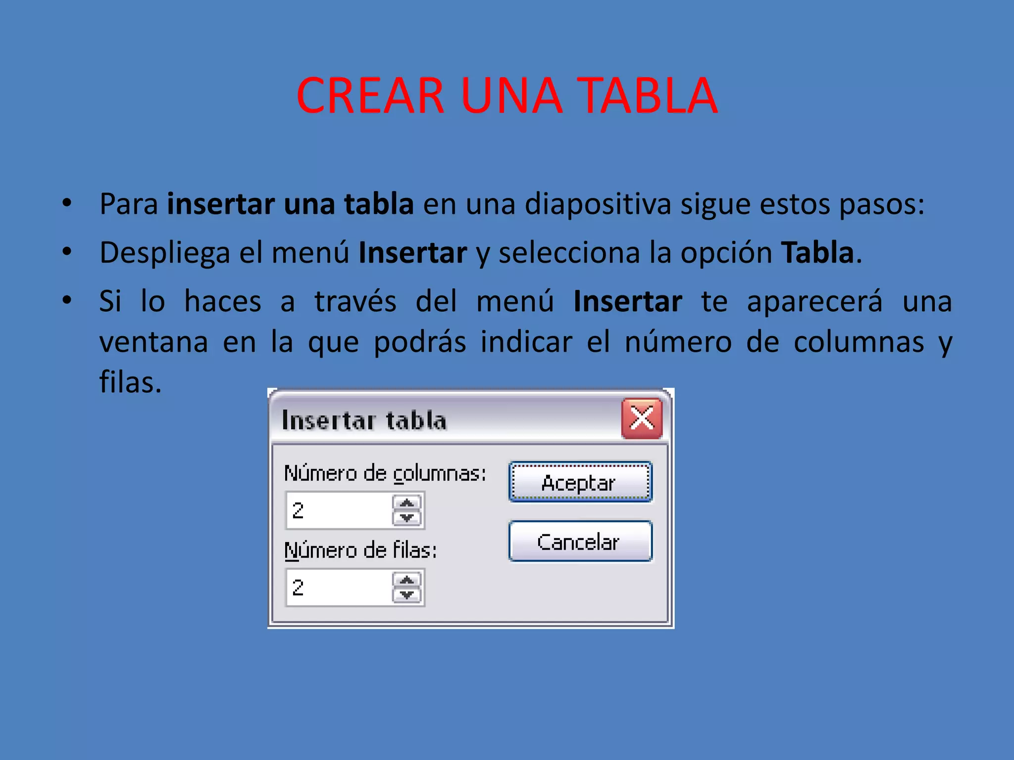 CREAR UNA TABLAPara insertar una tabla en una diapositiva sigue estos pasos:Despliega el menú Insertar y selecciona la opción Tabla.Si lo haces a través del menú Insertar te aparecerá una ventana en la que podrás indicar el número de columnas y filas.
