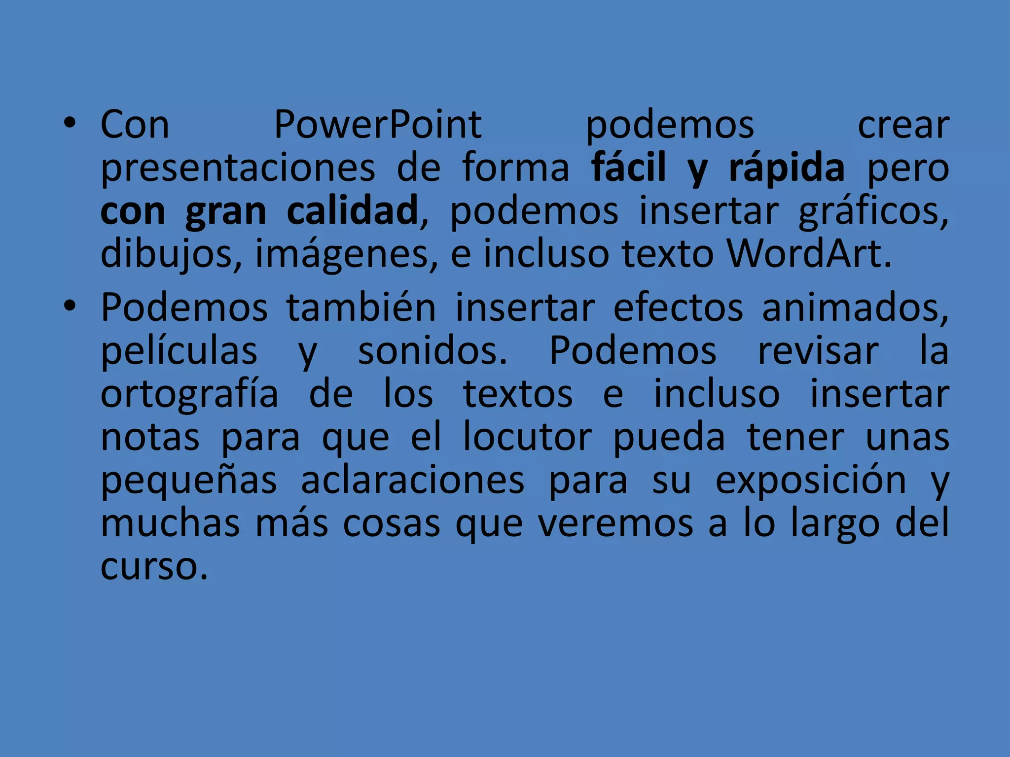 Con PowerPoint podemos crear presentaciones de forma fácil y rápida pero con gran calidad, podemos insertar gráficos, dibujos, imágenes, e incluso texto WordArt. Podemos también insertar efectos animados, películas y sonidos. Podemos revisar la ortografía de los textos e incluso insertar notas para que el locutor pueda tener unas pequeñas aclaraciones para su exposición y muchas más cosas que veremos a lo largo del curso.