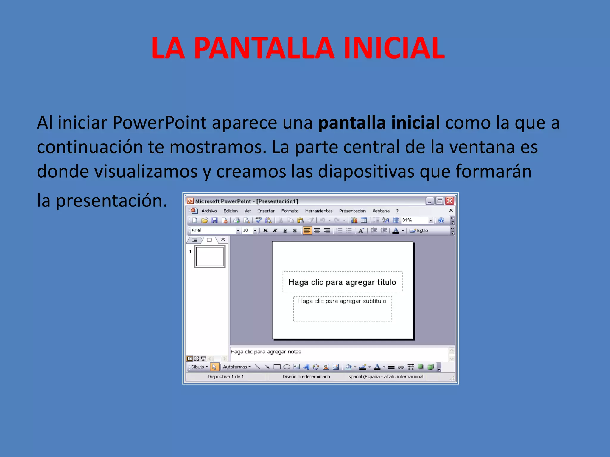 LA PANTALLA INICIAL  Al iniciar PowerPoint aparece una pantalla inicial como la que a continuación te mostramos. La parte central de la ventana es donde visualizamos y creamos las diapositivas que formarán la presentación. 