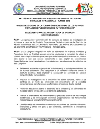 UNIVERSIDAD NACIONAL DE TUMBES
                      FACULTAD DE CIENCIAS ECÓNOMICAS
               ESCUELA ACADÉMICO PROFESIONAL DE CONTABILIDAD
                           XX CORNECCOF TUMBES 2012

     XX CONGRESO REGIONAL DEL NORTE DE ESTUDIANTES DE CIENCIAS
              CONTABLES Y FINANCIERAS – TUMBES 2012

  “NUEVAS EXIGENCIAS EN LA FORMACIÓN PROFESIONAL DE LOS FUTUROS
          CONTADORES PÚBLICOS RUMBO AL TERCER MILENIO”

              REGLAMENTO PARA LA PRESENTACION DE TRABAJOS
                           DE INVESTIGACION

Art.1º.- La organización y administración del concurso de trabajos de investigación se
encuentra a cargo de la Comisión Organizadora Central a través de la Dirección de
Asuntos Académicos delXX CONGRESO REGIONAL DEL NORTE DE ESTUDIANTES
DE CIENCIAS CONTABLES Y FINANCIERAS – TUMBES 2012.

Art.2º.- El XX Congreso Regional del Norte de estudiantes de Ciencias Contables y
Financieras tiene por finalidad generar entre los estudiantes la necesidad de utilizar el
proceso metodológico científico para participar en la investigación de lo que no conoce,
para aclarar lo que solo conoce parcialmente o para ampliar los conocimientos
desarrollados por otros investigadores. Los siguientes, son algunos de los objetivos de
este Congreso:

       Reflexionar sobre las exigencias en la formación y la concepción holística de
       los futuros contadores para responder a un contexto cambiante donde la
       apertura científica debe englobar la concepción de servicios de calidad,
       competitividad y humanización.

       Impulsar la investigación en el desarrollo del saber contable, frente a los
       cambios en el modo de producción del conocimiento en la sociedad
       contemporánea, para favorecer una formación profesional de alta calidad.

       Promover discusiones sobre el desarrollo de la profesión y las demandas del
       mercado laboral en relación con el contexto globalizado.

       Motivar el intercambio de conocimientos y prácticas exitosas en los campos
       académicos y de investigación científica; proporcionando las herramientas
       necesarias para una óptima formación profesional.

       Generar lazos de confraternidad entre los estudiantes de ciencias contables,
       financieras y afines del país y del extranjero, permitiendo el intercambio
       sociocultural.




  “NUEVAS EXIGENCIAS EN LA FORMACIÓN PROFESIONAL DE LOS FUTUROS CONTADORES
                         PÚBLICOS RUMBO AL TERCER MILENIO”
 Web : www.xxcorneccoftumbes2012.com     E-mail: trabajos_xxcorneccof@untumbes.edu.pe
 