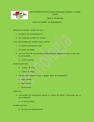 INSTTITUCIÓN EDUCATIVA COLEGIO LOYOLA PARA LA CIENCIA Y LA INNO-
                                                     VACIÓN

                                               ÁREA DE TECNOLOGIA

                            TALLER: LAS BARRAS DE HERRAMIENTAS



Selecciona la respuesta correcta con una X

    1- ¿Las barras de herramientas son?:

    a- Una ayuda para escribir en el teclado

x Una interfaz gráfica que contiene iconos y botones

    b- Un aparato para escuchar mejor

    c- Un cuadro de dialogo.

    2- ¿Con que barra de herramientas de Microsoft Word podemos cambiar el tipo de le-
       tra y el tamaño?.

        a- La barra estándar.

X La barra de formato

        b-    La barra de título

        c- La barra de Dibujo

    3- ¿de que menú podemos quitar o agregar barras de herramientas?

        a- Menú edición.

        b- Menú archivo

        c- Menú insertar

X Menú ver.

    4- ¿ en qué barra de herramientas aparece el nombre del archivo o Documento que se
       está trabajando?

        a- La barra de dibujo.

X La barra de título

        b- Las barras de desplazamiento
 
