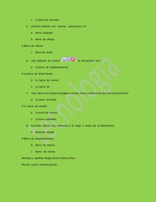 c- La barra de formato

    5- ¿Archivo, edición, ver, insertar pertenecen a?:

         a- Barra estándar

         b- Barra de dibujo

X Barra de menús

         c- Barra de título

    6-   ¿los botones de control                 se encuentran en?:

         a- La barra de desplazamiento

X La barra de título tareas.

         b- La barra de menús

         c- La barra de

    7-   Esta barra nos muestra la página, sección, línea y columna en que nos encontramos?

         a- La barra de título

X La barra de estado

         b- La barra de menús

         c- La barra estándar.

    8- Con estas barras nos movemos a lo largo y ancho de un documento.

         a- Barra de estado

X Barra de desplazamiento

         b- Barra de menús

         c- Barra de tareas.

Nombre y apellido: Sergio Stiven Valencia Ríos

Mucha suerte: muchas gracias
 
