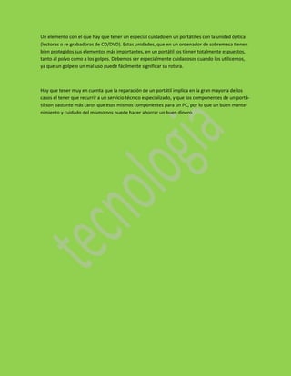 Un elemento con el que hay que tener un especial cuidado en un portátil es con la unidad óptica
(lectoras o re grabadoras de CD/DVD). Estas unidades, que en un ordenador de sobremesa tienen
bien protegidos sus elementos más importantes, en un portátil los tienen totalmente expuestos,
tanto al polvo como a los golpes. Debemos ser especialmente cuidadosos cuando los utilicemos,
ya que un golpe o un mal uso puede fácilmente significar su rotura.



Hay que tener muy en cuenta que la reparación de un portátil implica en la gran mayoría de los
casos el tener que recurrir a un servicio técnico especializado, y que los componentes de un portá-
til son bastante más caros que esos mismos componentes para un PC, por lo que un buen mante-
nimiento y cuidado del mismo nos puede hacer ahorrar un buen dinero.
 