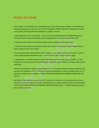 Manejo del teclado

Para manejar el computador con el teclado existen varios botones que cumplen una función muy
importante algunos de estos son: control (Ctrl) Tabulador (tab) Alt (Alt) Shift ( ) Manejo del Tecla-
do Sin utilizar el Mouse Manejo del teclado sin utilizar el mouse

…Como hago para crear una carpeta… ? Para crear una carpeta seguimos los siguientes pasos: 1.
activamos mi PC Tecleando Windows mas E, Enseguida nos muestra el comando de mi PC.

2. Presiono la tecla TAB y con las direccionales subo a escritorio: crear una carpeta.

3. Para crear otra carpeta presionamos la tecla ALT mas A Y con las teclas direccionales Enter en
nuevo, luego en crear otra carpeta

4. Con la tecla control mas la tecla X corto la carpeta y con la tecla control mas la tecla V, copio la
carpeta seleccionada. Recordemos que… -Ctrl+X: cortar - Ctrl+C: copiar -Ctrl+V: pegar

7. Para eliminar un archivo Presiono la tecla Shift mas la tecla suprimir (supr) Y LISTOO… 6. Para
comprimir un archivo presiono la tecla Windows masenter, clip en añadir un archivo, enter, clip en
comprimir.

Ctrl+P: Para imprimir un documento se presiona Ctrl+Z: Con estas dos teclas podemos deshacer las
acciones que realizamos. Ctrl+Y: Esta anula la opción de deshacer y vuelve al estado inicial. Ctrl+E:
Selecciona el documento completo. Y QUE OTROS PROCEDIMIENTOS PODEMOS HACER CON LAS
TECLAS

Alt+Espacio: Nos muestra el comando mi PC, restaurar y minimizar. Alt: con esta tecla se entra al
menú de la barra principal. Alt+A: Entra específicamente a cada una del menú de la barra principal.
Y QUE OTROS PROCEDIMIENTOS PODEMOS HACER CON LAS TECLAS …¿? UNAD Manejo del tecla-
do sin utilizar el mouse
 
