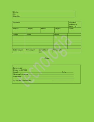 Cliente:
Nit.
Dirección:


Concepto:                                                         Efectivo ( )
                                                                  Cheque ( )
                                                                  Otro     ( )
Factura:          Cheque:          Banco:           Tarjeta:      Valor:


Código           Cuenta:                          Debito




Elaborado por:   Revisado por:   Contabilizado   Firma y sello:
                                 por:


                                        cheque




Bancomercio
Cheque no.8975909
Ciudad……………………………………………………………………………………………………fecha……………….
Páguese a la orden de………………………………………………………………………………………………………
La suma de……………………………………………………………………………………………………………………….
…………………………………………………………………………………………………………………………………………
Cta. Cte. No. 054-31-873-8               ……………………………………………….
 